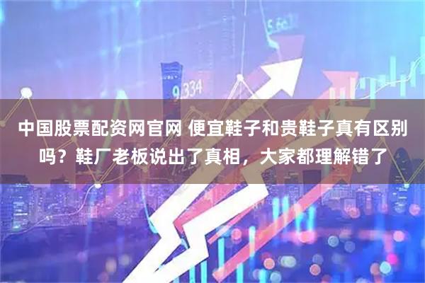 中国股票配资网官网 便宜鞋子和贵鞋子真有区别吗？鞋厂老板说出了真相，大家都理解错了