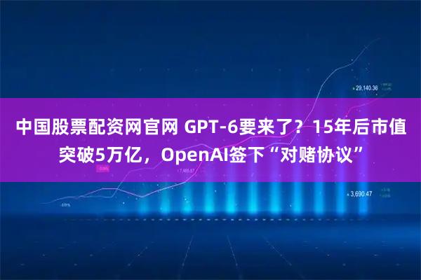 中国股票配资网官网 GPT-6要来了？15年后市值突破5万亿，OpenAI签下“对赌协议”