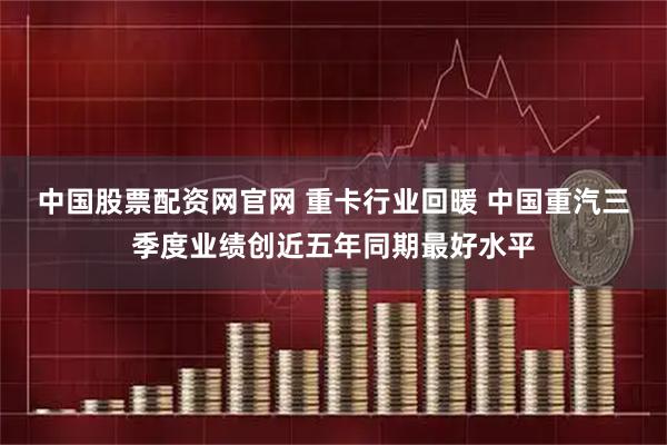 中国股票配资网官网 重卡行业回暖 中国重汽三季度业绩创近五年同期最好水平