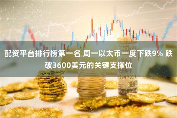 配资平台排行榜第一名 周一以太币一度下跌9% 跌破3600美元的关键支撑位