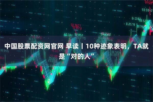 中国股票配资网官网 早读丨10种迹象表明，TA就是“对的人”