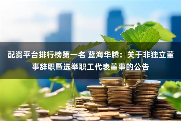 配资平台排行榜第一名 蓝海华腾：关于非独立董事辞职暨选举职工代表董事的公告