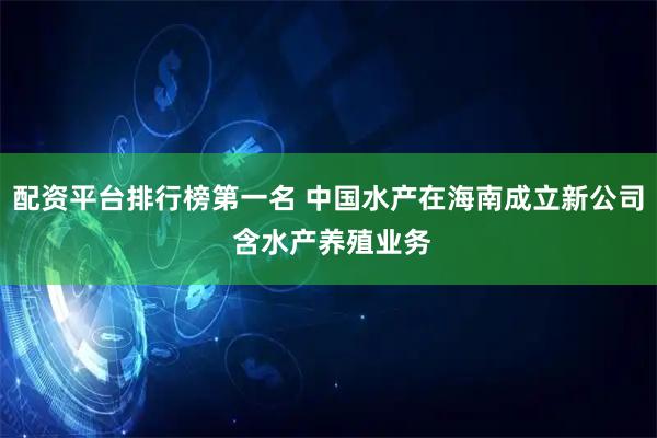 配资平台排行榜第一名 中国水产在海南成立新公司 含水产养殖业务