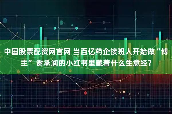 中国股票配资网官网 当百亿药企接班人开始做“博主” 谢承润的小红书里藏着什么生意经？
