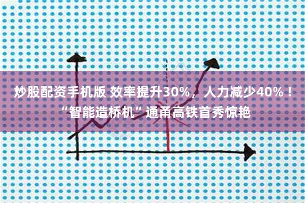 炒股配资手机版 效率提升30%，人力减少40% ! “智能造桥机”通甬高铁首秀惊艳