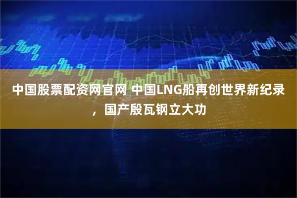 中国股票配资网官网 中国LNG船再创世界新纪录，国产殷瓦钢立大功