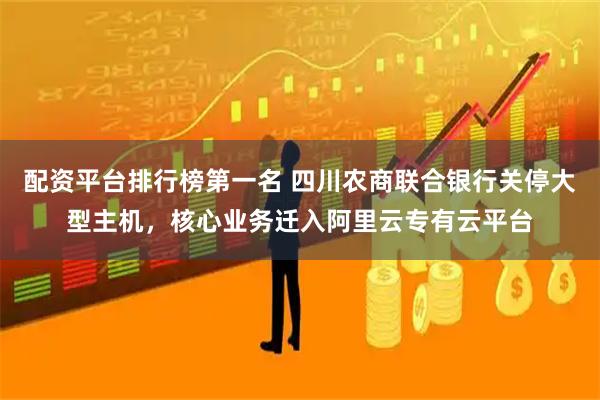 配资平台排行榜第一名 四川农商联合银行关停大型主机，核心业务迁入阿里云专有云平台