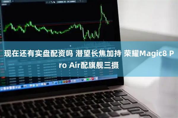 现在还有实盘配资吗 潜望长焦加持 荣耀Magic8 Pro Air配旗舰三摄