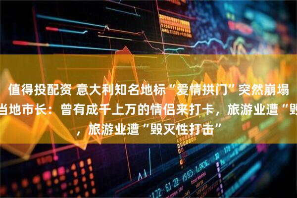 值得投配资 意大利知名地标“爱情拱门”突然崩塌 永久消失 当地市长:曾有成千上万的情侣来打卡,旅游业遭“毁灭性打击”