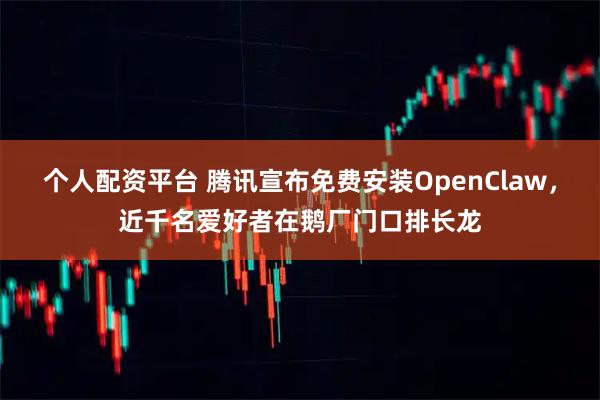 个人配资平台 腾讯宣布免费安装OpenClaw，近千名爱好者在鹅厂门口排长龙