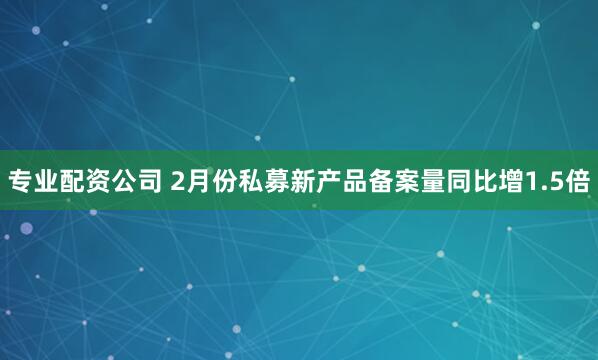 专业配资公司 2月份私募新产品备案量同比增1.5倍
