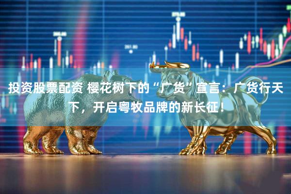 投资股票配资 樱花树下的“广货”宣言：广货行天下，开启粤牧品牌的新长征！