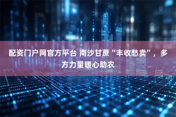配资门户网官方平台 南沙甘蔗“丰收愁卖”，多方力量暖心助农