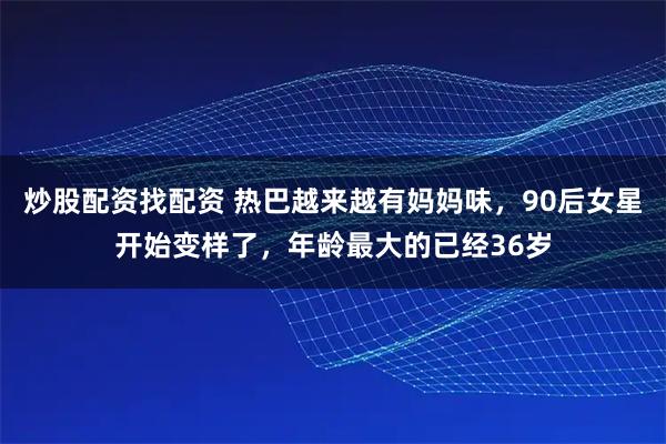 炒股配资找配资 热巴越来越有妈妈味，90后女星开始变样了，年龄最大的已经36岁