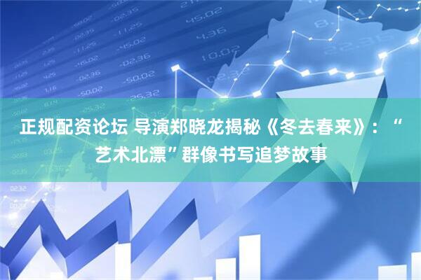 正规配资论坛 导演郑晓龙揭秘《冬去春来》：“艺术北漂”群像书写追梦故事