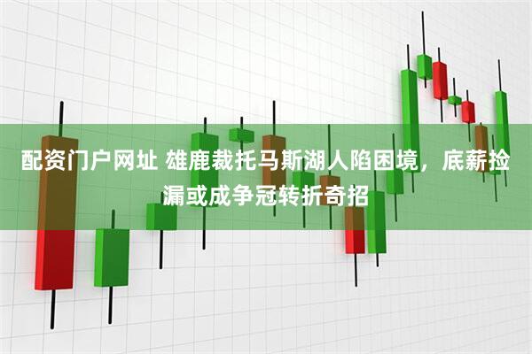 配资门户网址 雄鹿裁托马斯湖人陷困境,底薪捡漏或成争冠转折奇招