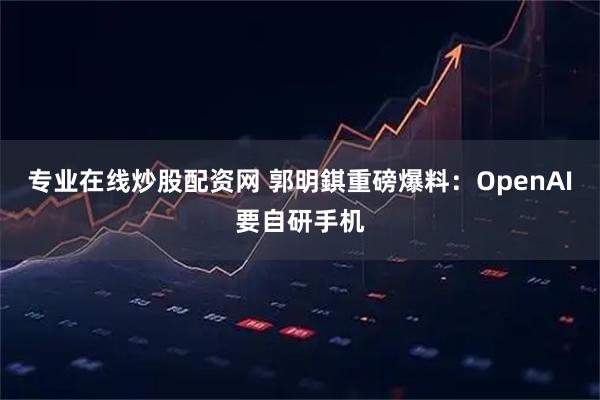 专业在线炒股配资网 郭明錤重磅爆料：OpenAI要自研手机