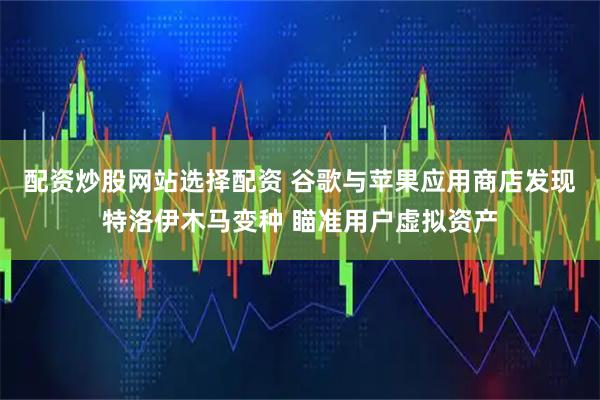 配资炒股网站选择配资 谷歌与苹果应用商店发现特洛伊木马变种 瞄准用户虚拟资产