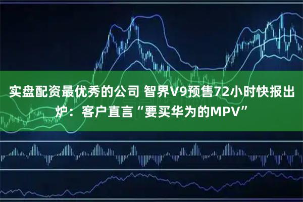实盘配资最优秀的公司 智界V9预售72小时快报出炉：客户直言“要买华为的MPV”
