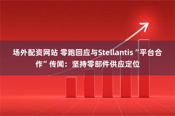 场外配资网站 零跑回应与Stellantis“平台合作”传闻：坚持零部件供应定位