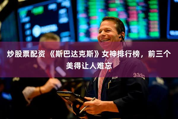 炒股票配资 《斯巴达克斯》女神排行榜，前三个美得让人难忘