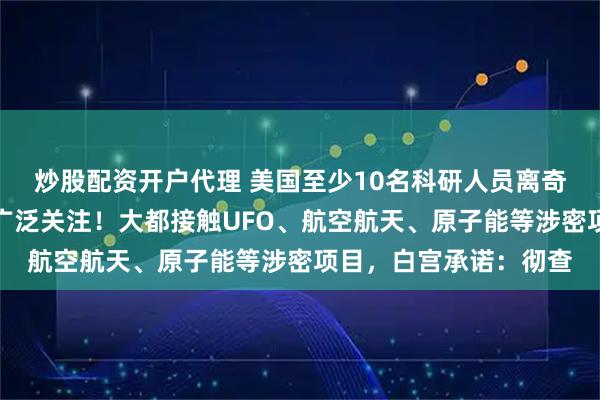 炒股配资开户代理 美国至少10名科研人员离奇死亡或神秘失踪引发广泛关注！大都接触UFO、航空航天、原子能等涉密项目，白宫承诺：彻查