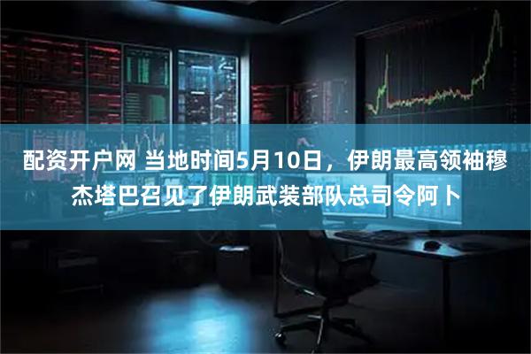 配资开户网 当地时间5月10日，伊朗最高领袖穆杰塔巴召见了伊朗武装部队总司令阿卜