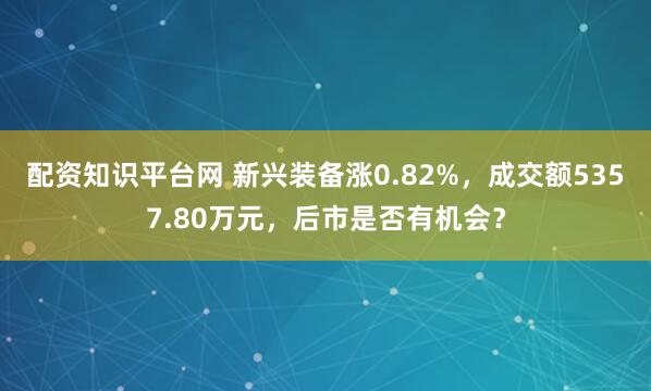 配资知识平台网 新兴装备涨0.82%，成交额5357.80万元，后市是否有机会？