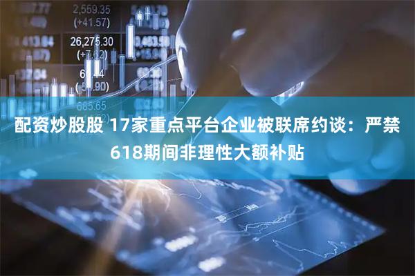 配资炒股股 17家重点平台企业被联席约谈:严禁618期间非理性大额补贴